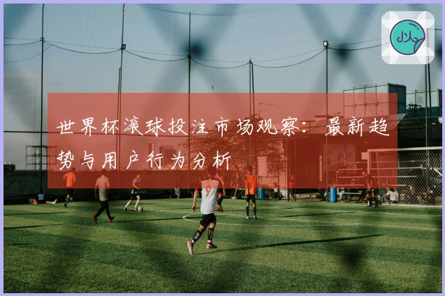 世界杯滚球投注市场观察：最新趋势与用户行为分析